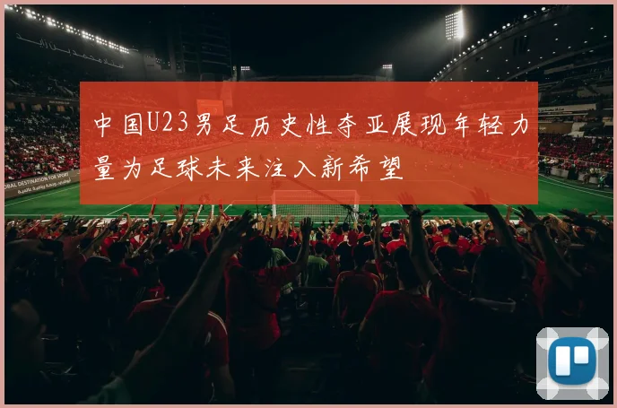 中国U23男足历史性夺亚展现年轻力量为足球未来注入新希望