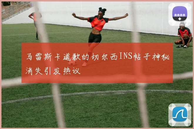马雷斯卡道歉的切尔西INS帖子神秘消失引发热议