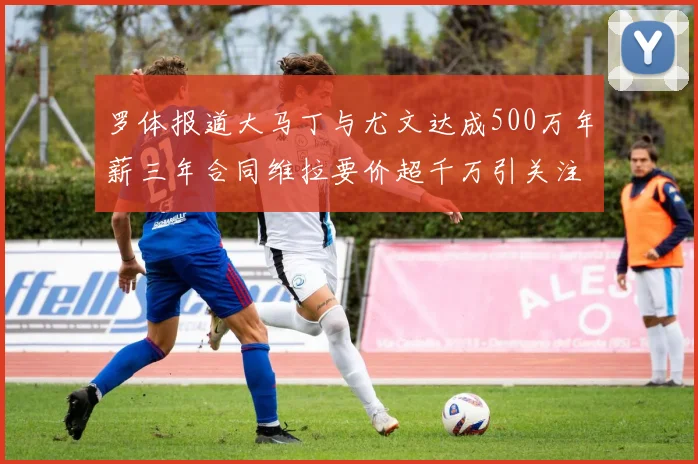 罗体报道大马丁与尤文达成500万年薪三年合同维拉要价超千万引关注