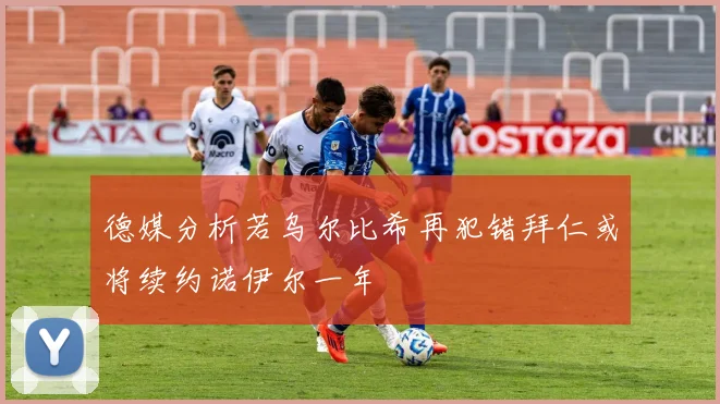 德媒分析若乌尔比希再犯错拜仁或将续约诺伊尔一年