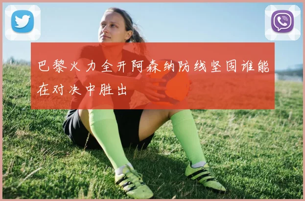 巴黎火力全开阿森纳防线坚固谁能在对决中胜出