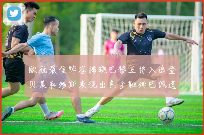 欧冠最佳阵容揭晓巴黎五将入选登贝莱和赖斯表现出色金靴姆巴佩遗憾落选