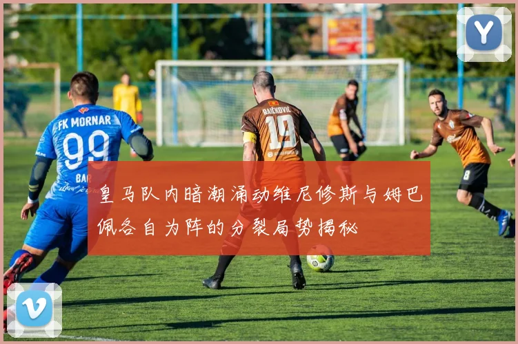 皇马队内暗潮涌动维尼修斯与姆巴佩各自为阵的分裂局势揭秘
