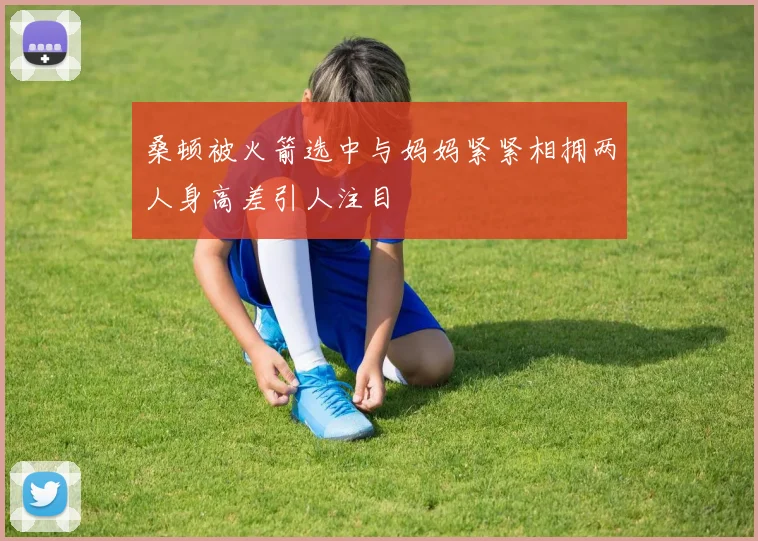 桑顿被火箭选中与妈妈紧紧相拥两人身高差引人注目