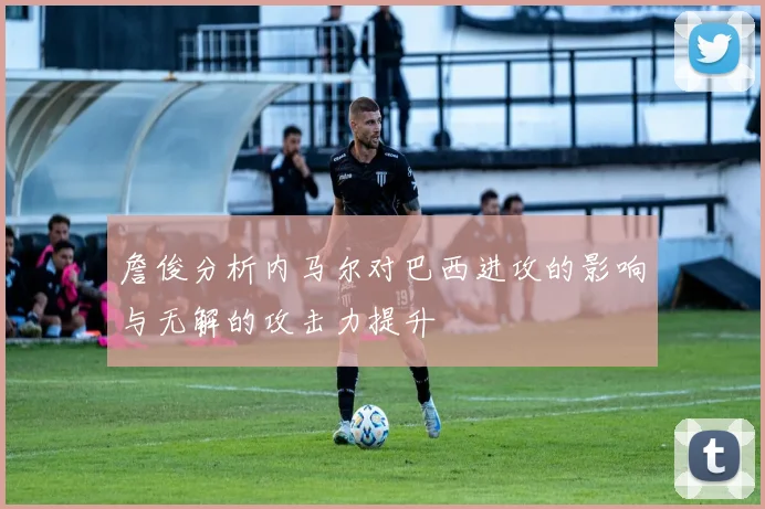 詹俊分析内马尔对巴西进攻的影响与无解的攻击力提升