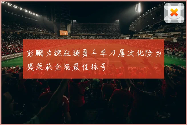 彭鹏力挽狂澜勇斗单刀屡次化险为夷荣获全场最佳称号