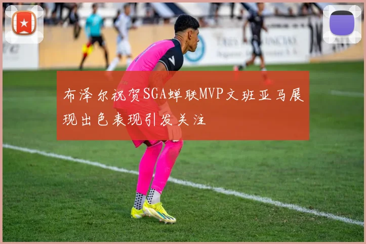 布泽尔祝贺SGA蝉联MVP文班亚马展现出色表现引发关注