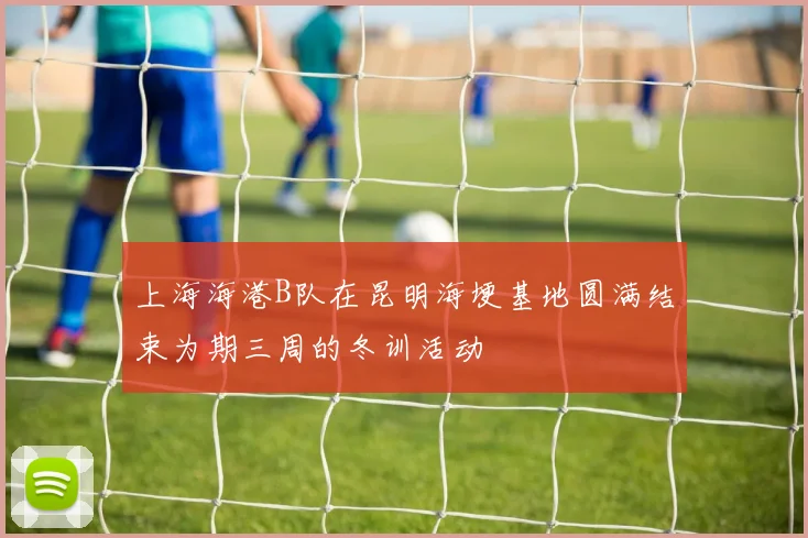 上海海港B队在昆明海埂基地圆满结束为期三周的冬训活动