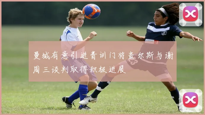 曼城有意引进青训门将查尔斯与谢周三谈判取得积极进展