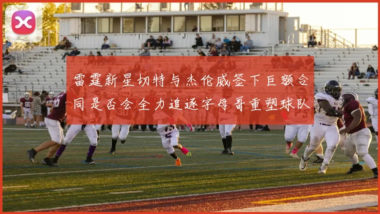 雷霆新星切特与杰伦威签下巨额合同是否会全力追逐字母哥重塑球队实力