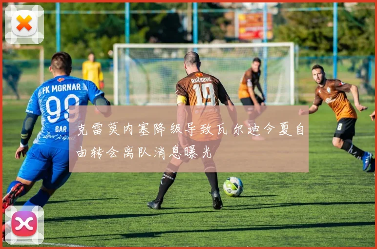克雷莫内塞降级导致瓦尔迪今夏自由转会离队消息曝光