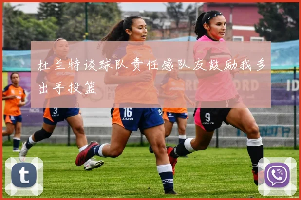 杜兰特谈球队责任感队友鼓励我多出手投篮