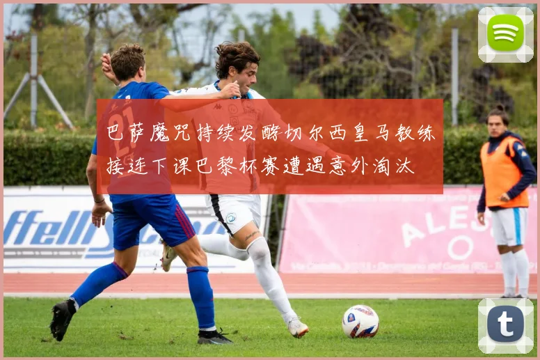 巴萨魔咒持续发酵切尔西皇马教练接连下课巴黎杯赛遭遇意外淘汰