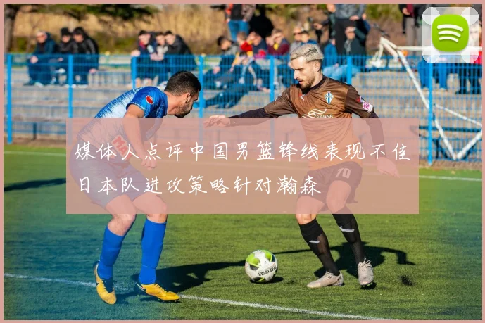 媒体人点评中国男篮锋线表现不佳日本队进攻策略针对瀚森